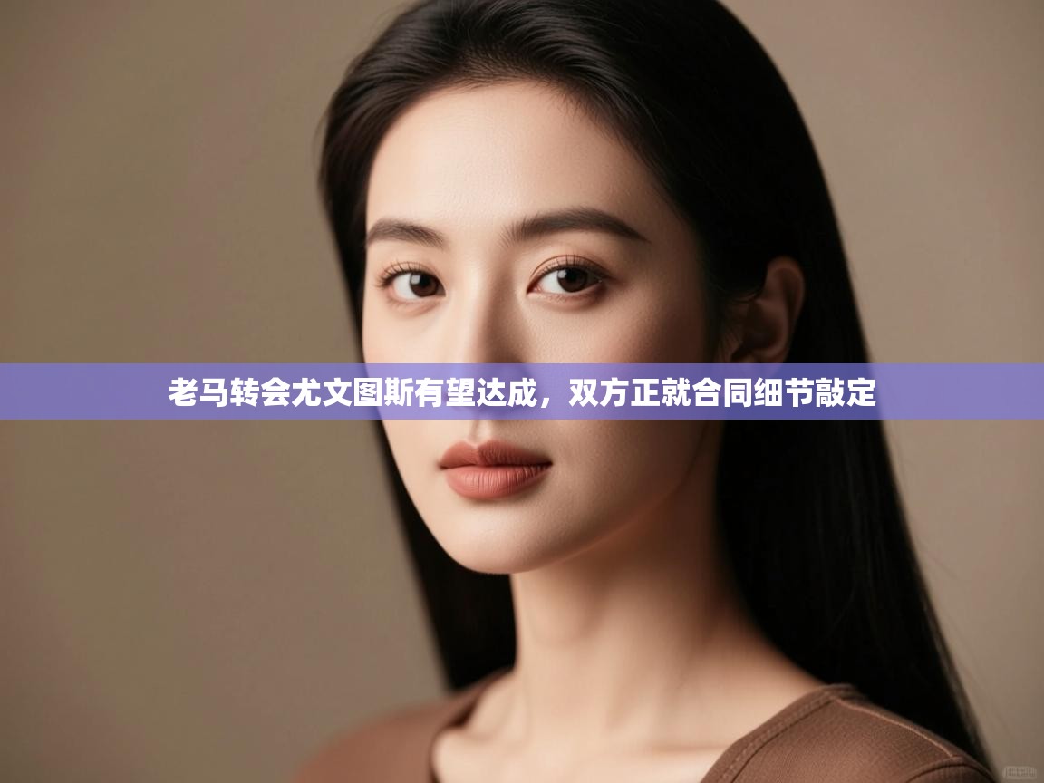 老马转会尤文图斯有望达成，双方正就合同细节敲定