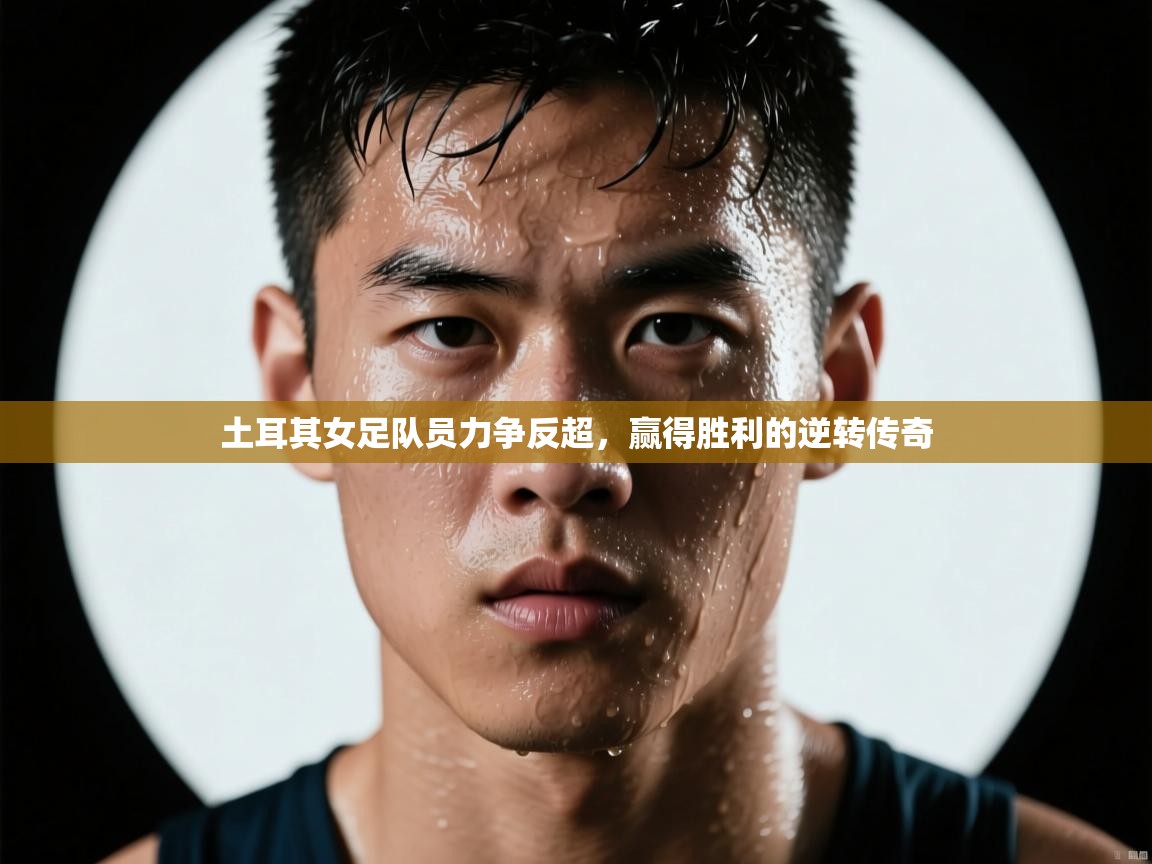 土耳其女足队员力争反超，赢得胜利的逆转传奇